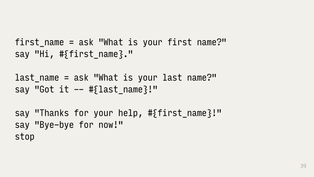 39
first_name = ask "What is your first name?"
say "Hi, #{first_name}."
last_name = ask "What is your last name?"
say "Got it -- #{last_name}!"
say "Thanks for your help, #{first_name}!"
say "Bye-bye for now!"
stop
