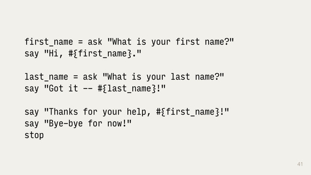 41
first_name = ask "What is your first name?"
say "Hi, #{first_name}."
last_name = ask "What is your last name?"
say "Got it -- #{last_name}!"
say "Thanks for your help, #{first_name}!"
say "Bye-bye for now!"
stop
