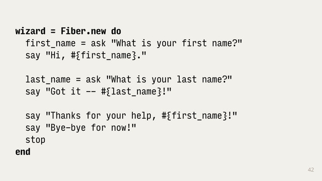 42
wizard = Fiber.new do
first_name = ask "What is your first name?"
say "Hi, #{first_name}."
last_name = ask "What is your last name?"
say "Got it -- #{last_name}!"
say "Thanks for your help, #{first_name}!"
say "Bye-bye for now!"
stop
end
