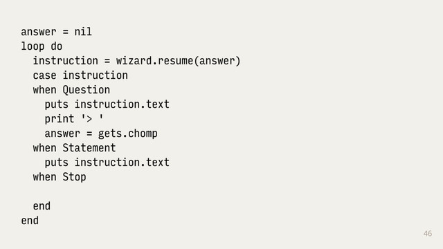 46
answer = nil
loop do
instruction = wizard.resume(answer)
case instruction
when Question
puts instruction.text
print '> '
answer = gets.chomp
when Statement
puts instruction.text
when Stop
end
end
