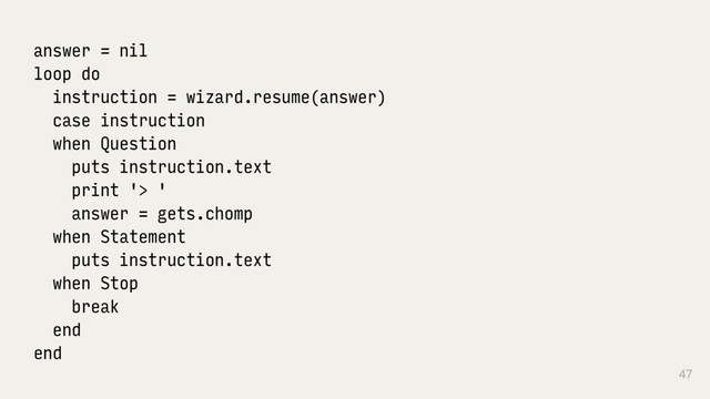 47
answer = nil
loop do
instruction = wizard.resume(answer)
case instruction
when Question
puts instruction.text
print '> '
answer = gets.chomp
when Statement
puts instruction.text
when Stop
break
end
end
