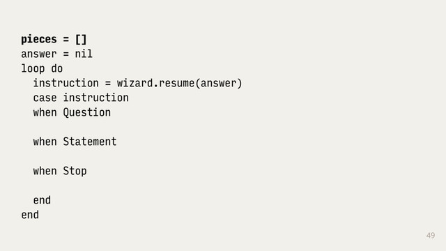49
pieces = []
answer = nil
loop do
instruction = wizard.resume(answer)
case instruction
when Question
when Statement
when Stop
end
end

