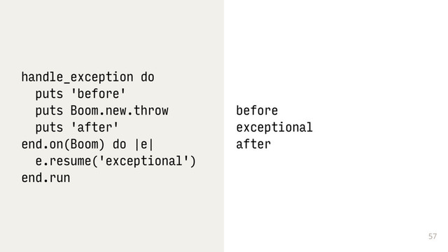 57
handle_exception do
puts 'before'
puts Boom.new.throw
puts 'after'
end.on(Boom) do |e|
e.resume('exceptional')
end.run
before
exceptional
after
