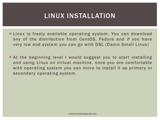  Linux is freely available operating system. You can download
any of the distribution from CentOS, Fedora and if you have
very low end system you can go with DSL (Damn Small Linux)
 At the beginning level I would suggest you to start installing
and using Linux on virtual machine, once you are comfortable
with operating system you can move to install it as primary or
secondary operating system.
ankitmehta21@gmail.com
LINUX INSTALLATION
