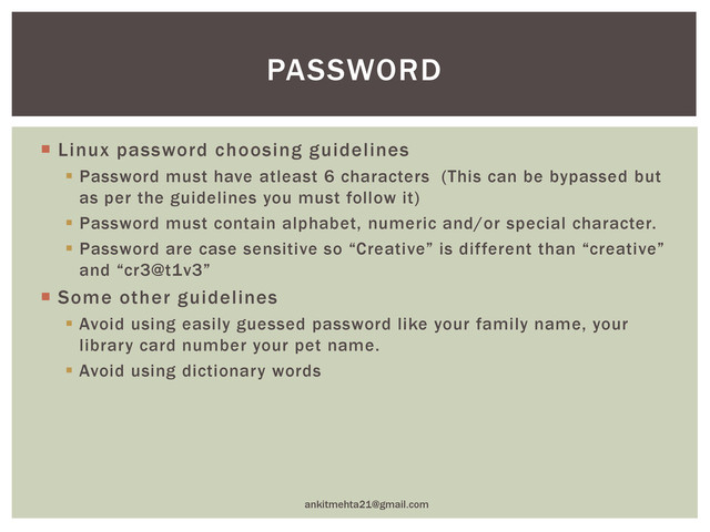  Linux password choosing guidelines
 Password must have atleast 6 characters (This can be bypassed but
as per the guidelines you must follow it)
 Password must contain alphabet, numeric and/or special character.
 Password are case sensitive so “Creative” is different than “creative”
and “cr3@t1v3”
 Some other guidelines
 Avoid using easily guessed password like your family name, your
library card number your pet name.
 Avoid using dictionary words
ankitmehta21@gmail.com
PASSWORD
