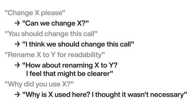 "Change X please"


→ "Can we change X?"


"You should change this call"


→ "I think we should change this call"


"Rename X to Y for readability"


→ "How about renaming X to Y?


I feel that might be clearer"


"Why did you use X?"


→ "Why is X used here? I thought it wasn't necessary"

