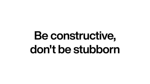Be constructive,


don't be stubborn
