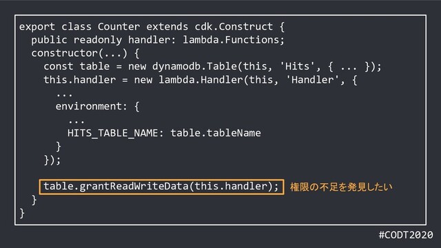 #CODT2020
export class Counter extends cdk.Construct {
public readonly handler: lambda.Functions;
constructor(...) {
const table = new dynamodb.Table(this, 'Hits', { ... });
this.handler = new lambda.Handler(this, 'Handler', {
...
environment: {
...
HITS_TABLE_NAME: table.tableName
}
});
table.grantReadWriteData(this.handler);
}
}
権限の不足を発見したい
