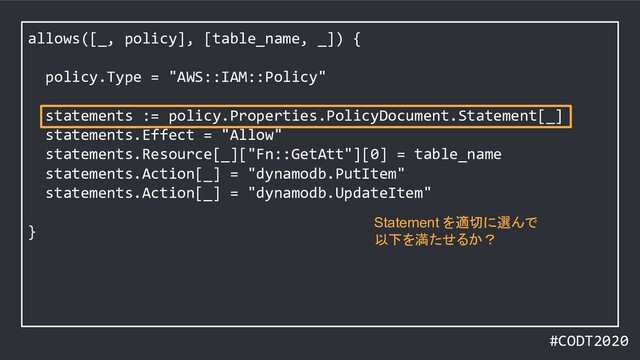 #CODT2020
allows([_, policy], [table_name, _]) {
policy.Type = "AWS::IAM::Policy"
statements := policy.Properties.PolicyDocument.Statement[_]
statements.Effect = "Allow"
statements.Resource[_]["Fn::GetAtt"][0] = table_name
statements.Action[_] = "dynamodb.PutItem"
statements.Action[_] = "dynamodb.UpdateItem"
}
Statement を適切に選んで
以下を満たせるか？
