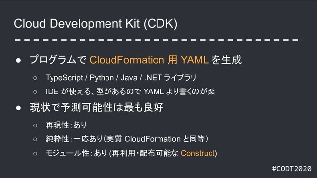 #CODT2020
Cloud Development Kit (CDK)
● プログラムで CloudFormation 用 YAML を生成
○ TypeScript / Python / Java / .NET ライブラリ
○ IDE が使える、型があるので YAML より書くのが楽
● 現状で予測可能性は最も良好
○ 再現性：あり
○ 純粋性：一応あり（実質 CloudFormation と同等）
○ モジュール性：あり (再利用・配布可能な Construct)

