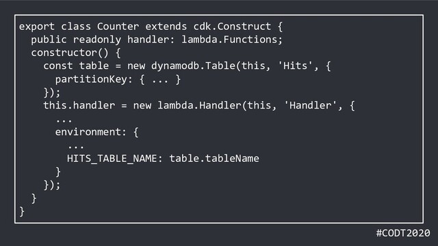 #CODT2020
export class Counter extends cdk.Construct {
public readonly handler: lambda.Functions;
constructor() {
const table = new dynamodb.Table(this, 'Hits', {
partitionKey: { ... }
});
this.handler = new lambda.Handler(this, 'Handler', {
...
environment: {
...
HITS_TABLE_NAME: table.tableName
}
});
}
}
