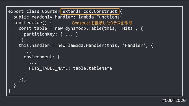 #CODT2020
export class Counter extends cdk.Construct {
public readonly handler: lambda.Functions;
constructor() {
const table = new dynamodb.Table(this, 'Hits', {
partitionKey: { ... }
});
this.handler = new lambda.Handler(this, 'Handler', {
...
environment: {
...
HITS_TABLE_NAME: table.tableName
}
});
}
}
Construct を継承したクラスを作成
