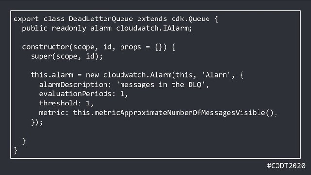 #CODT2020
export class DeadLetterQueue extends cdk.Queue {
public readonly alarm cloudwatch.IAlarm;
constructor(scope, id, props = {}) {
super(scope, id);
this.alarm = new cloudwatch.Alarm(this, 'Alarm', {
alarmDescription: 'messages in the DLQ',
evaluationPeriods: 1,
threshold: 1,
metric: this.metricApproximateNumberOfMessagesVisible(),
});
}
}
