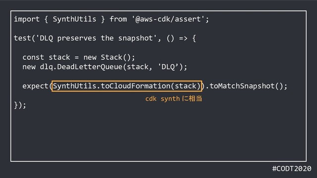 #CODT2020
import { SynthUtils } from '@aws-cdk/assert';
test('DLQ preserves the snapshot', () => {
const stack = new Stack();
new dlq.DeadLetterQueue(stack, 'DLQ’);
expect(SynthUtils.toCloudFormation(stack)).toMatchSnapshot();
});
cdk synth に相当
