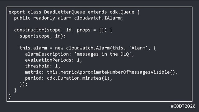 #CODT2020
export class DeadLetterQueue extends cdk.Queue {
public readonly alarm cloudwatch.IAlarm;
constructor(scope, id, props = {}) {
super(scope, id);
this.alarm = new cloudwatch.Alarm(this, 'Alarm', {
alarmDescription: 'messages in the DLQ',
evaluationPeriods: 1,
threshold: 1,
metric: this.metricApproximateNumberOfMessagesVisible(),
period: cdk.Duration.minutes(1),
});
}
}
