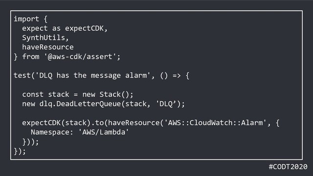 #CODT2020
import {
expect as expectCDK,
SynthUtils,
haveResource
} from '@aws-cdk/assert';
test('DLQ has the message alarm', () => {
const stack = new Stack();
new dlq.DeadLetterQueue(stack, 'DLQ’);
expectCDK(stack).to(haveResource('AWS::CloudWatch::Alarm', {
Namespace: 'AWS/Lambda'
}));
});
