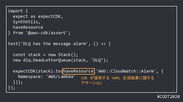 #CODT2020
import {
expect as expectCDK,
SynthUtils,
haveResource
} from '@aws-cdk/assert';
test('DLQ has the message alarm', () => {
const stack = new Stack();
new dlq.DeadLetterQueue(stack, 'DLQ’);
expectCDK(stack).to(haveResource('AWS::CloudWatch::Alarm', {
Namespace: 'AWS/Lambda'
}));
});
CDK が提供する YAML 生成結果に関する
アサーション

