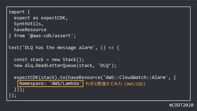 #CODT2020
import {
expect as expectCDK,
SynthUtils,
haveResource
} from '@aws-cdk/assert';
test('DLQ has the message alarm', () => {
const stack = new Stack();
new dlq.DeadLetterQueue(stack, 'DLQ’);
expectCDK(stack).to(haveResource('AWS::CloudWatch::Alarm', {
Namespace: 'AWS/Lambda'
}));
});
わざと間違えてみた (AWS/SQS)
