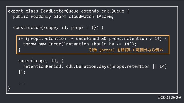 #CODT2020
export class DeadLetterQueue extends cdk.Queue {
public readonly alarm cloudwatch.IAlarm;
constructor(scope, id, props = {}) {
if (props.retention != undefined && props.retention > 14) {
throw new Error('retention should be <= 14');
}
super(scope, id, {
retentionPeriod: cdk.Duration.days(props.retention || 14)
});
...
}
引数 (props) を確認して範囲外なら例外
