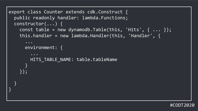 #CODT2020
export class Counter extends cdk.Construct {
public readonly handler: lambda.Functions;
constructor(...) {
const table = new dynamodb.Table(this, 'Hits', { ... });
this.handler = new lambda.Handler(this, 'Handler', {
...
environment: {
...
HITS_TABLE_NAME: table.tableName
}
});
}
}
