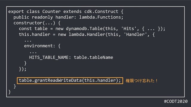 #CODT2020
export class Counter extends cdk.Construct {
public readonly handler: lambda.Functions;
constructor(...) {
const table = new dynamodb.Table(this, 'Hits', { ... });
this.handler = new lambda.Handler(this, 'Handler', {
...
environment: {
...
HITS_TABLE_NAME: table.tableName
}
});
table.grantReadWriteData(this.handler);
}
}
権限つけ忘れた！
