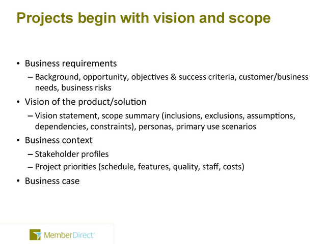 Projects begin with vision and scope
• Business!requirements
– Background,!opportunity,!objec=ves!&!success!criteria,!customer/business!
needs,!business!risks
• Vision!of!the!product/solu=on
– Vision!statement,!scope!summary!(inclusions,!exclusions,!assump=ons,!
dependencies,!constraints),!personas,!primary!use!scenarios
• Business!context
– Stakeholder!proﬁles
– Project!priori=es!(schedule,!features,!quality,!staﬀ,!costs)
• Business!case

