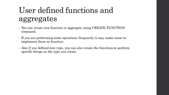 User defined functions and
aggregates
• You can create new function or aggregate using CREATE FUNCTION
command.
• If you are performing some operations frequently it may make sense to
implement them as function.
• Also if you defined new type, you can also create the functions to perform
specific things on the type you create.

