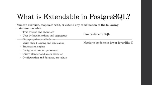 What is Extendable in PostgreSQL?
You can override, cooperate with, or extend any combination of the following
database modules:
 Type system and operators
 User defined functions and aggregates
 Storage system and indexes
 Write ahead logging and replication
 Transaction engine
 Background worker processes
 Query planner and query executor
 Configuration and database metadata
Can be done in SQL
Needs to be done in lower lever like C
