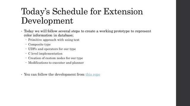 Today’s Schedule for Extension
Development
• Today we will follow several steps to create a working prototype to represent
color information in database;
 Primitive approach with using text
 Composite type
 UDFs and operators for our type
 C level implementation
 Creation of custom nodes for our type
 Modifications to executor and planner
• You can follow the development from this repo
