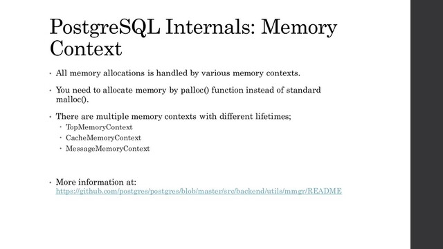 PostgreSQL Internals: Memory
Context
• All memory allocations is handled by various memory contexts.
• You need to allocate memory by palloc() function instead of standard
malloc().
• There are multiple memory contexts with different lifetimes;
 TopMemoryContext
 CacheMemoryContext
 MessageMemoryContext
• More information at:
https://github.com/postgres/postgres/blob/master/src/backend/utils/mmgr/README
