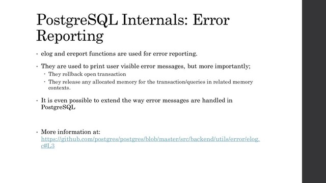 PostgreSQL Internals: Error
Reporting
• elog and ereport functions are used for error reporting.
• They are used to print user visible error messages, but more importantly;
 They rollback open transaction
 They release any allocated memory for the transaction/queries in related memory
contexts.
• It is even possible to extend the way error messages are handled in
PostgreSQL
• More information at:
https://github.com/postgres/postgres/blob/master/src/backend/utils/error/elog.
c#L3
