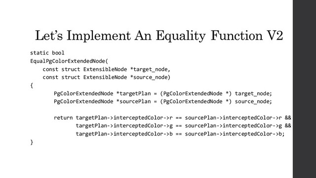 Let’s Implement An Equality Function V2
static bool
EqualPgColorExtendedNode(
const struct ExtensibleNode *target_node,
const struct ExtensibleNode *source_node)
{
PgColorExtendedNode *targetPlan = (PgColorExtendedNode *) target_node;
PgColorExtendedNode *sourcePlan = (PgColorExtendedNode *) source_node;
return targetPlan->interceptedColor->r == sourcePlan->interceptedColor->r &&
targetPlan->interceptedColor->g == sourcePlan->interceptedColor->g &&
targetPlan->interceptedColor->b == sourcePlan->interceptedColor->b;
}
