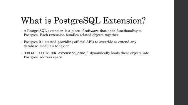 What is PostgreSQL Extension?
• A PostgreSQL extension is a piece of software that adds functionality to
Postgres. Each extension bundles related objects together.
• Postgres 9.1 started providing official APIs to override or extend any
database module’s behavior.
• “CREATE EXTENSION extension_name;” dynamically loads these objects into
Postgres’ address space.
