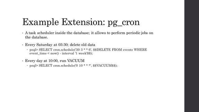 Example Extension: pg_cron
• A task scheduler inside the database; it allows to perform periodic jobs on
the database.
• Every Saturday at 03:30; delete old data
 psql> SELECT cron.schedule('30 3 * * 6', $$DELETE FROM events WHERE
event_time < now() - interval '1 week'$$);
• Every day at 10:00, run VACUUM
 psql> SELECT cron.schedule('0 10 * * *', $$VACUUM$$);
