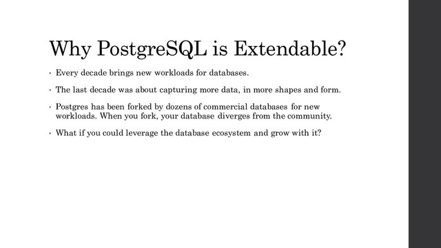 Why PostgreSQL is Extendable?
• Every decade brings new workloads for databases.
• The last decade was about capturing more data, in more shapes and form.
• Postgres has been forked by dozens of commercial databases for new
workloads. When you fork, your database diverges from the community.
• What if you could leverage the database ecosystem and grow with it?
