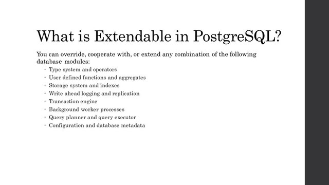 What is Extendable in PostgreSQL?
You can override, cooperate with, or extend any combination of the following
database modules:
 Type system and operators
 User defined functions and aggregates
 Storage system and indexes
 Write ahead logging and replication
 Transaction engine
 Background worker processes
 Query planner and query executor
 Configuration and database metadata

