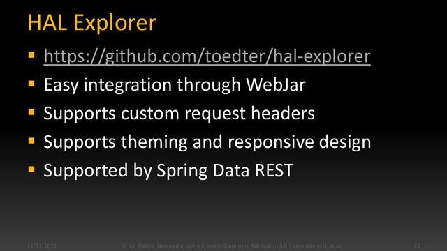 HAL Explorer
▪ https://github.com/toedter/hal-explorer
▪ Easy integration through WebJar
▪ Supports custom request headers
▪ Supports theming and responsive design
▪ Supported by Spring Data REST
11/11/2022 © Kai Tödter, Licensed under a Creative Commons Attribution 4.0 International License. 13
