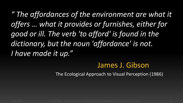 “ The affordances of the environment are what it
offers …​ what it provides or furnishes, either for
good or ill. The verb 'to afford' is found in the
dictionary, but the noun 'affordance' is not.
I have made it up.”
James J. Gibson
The Ecological Approach to Visual Perception (1986)
11/11/2022 © Kai Tödter, Licensed under a Creative Commons Attribution 4.0 International License. 16
