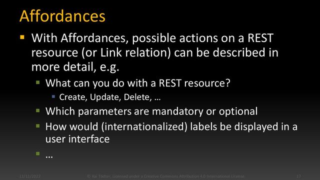 Affordances
▪ With Affordances, possible actions on a REST
resource (or Link relation) can be described in
more detail, e.g.
▪ What can you do with a REST resource?
▪ Create, Update, Delete, …
▪ Which parameters are mandatory or optional
▪ How would (internationalized) labels be displayed in a
user interface
▪ …
11/11/2022 © Kai Tödter, Licensed under a Creative Commons Attribution 4.0 International License. 17
