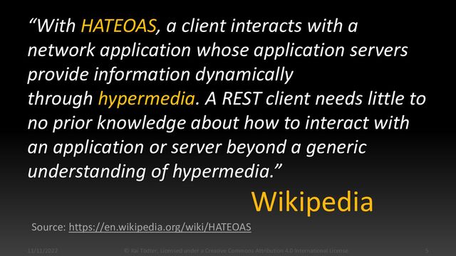 “With HATEOAS, a client interacts with a
network application whose application servers
provide information dynamically
through hypermedia. A REST client needs little to
no prior knowledge about how to interact with
an application or server beyond a generic
understanding of hypermedia.”
11/11/2022 © Kai Tödter, Licensed under a Creative Commons Attribution 4.0 International License. 5
Wikipedia
Source: https://en.wikipedia.org/wiki/HATEOAS
