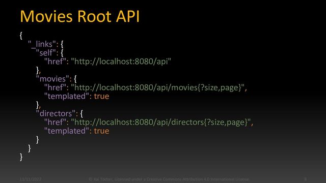 Movies Root API
{
"_links": {
"self": {
"href": "http://localhost:8080/api"
},
"movies": {
"href": "http://localhost:8080/api/movies{?size,page}",
"templated": true
},
"directors": {
"href": "http://localhost:8080/api/directors{?size,page}",
"templated": true
}
}
}
11/11/2022 © Kai Tödter, Licensed under a Creative Commons Attribution 4.0 International License. 8
