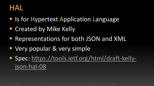 HAL
▪ Is for Hypertext Application Language
▪ Created by Mike Kelly
▪ Representations for both JSON and XML
▪ Very popular & very simple
▪ Spec: https://tools.ietf.org/html/draft-kelly-
json-hal-08
11/11/2022 © Kai Tödter, Licensed under a Creative Commons Attribution 4.0 International License. 10
