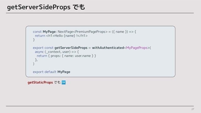 27
getServerSideProps でも
const MyPage: NextPage = ({ name }) => {
return <h1>Hello {name} !</h1>
}
export const getServerSideProps = withAuthenticated(
async (_context, user) => {
return { props: { name: user.name } }
},
)
export default MyPage
getStaticProps でも 🆗
