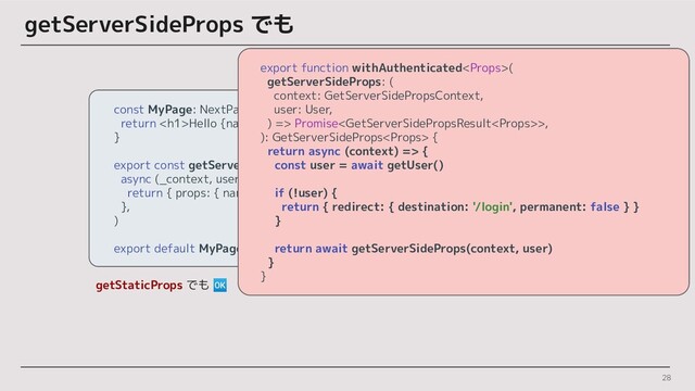 28
getServerSideProps でも
getStaticProps でも 🆗
const MyPage: NextPage = ({ name }) => {
return <h1>Hello {name} !</h1>
}
export const getServerSideProps = withAuthenticated(
async (_context, user) => {
return { props: { name: user.name } }
},
)
export default MyPage
export function withAuthenticated(
getServerSideProps: (
context: GetServerSidePropsContext,
user: User,
) => Promise>,
): GetServerSideProps {
return async (context) => {
const user = await getUser()
if (!user) {
return { redirect: { destination: '/login', permanent: false } }
}
return await getServerSideProps(context, user)
}
}
