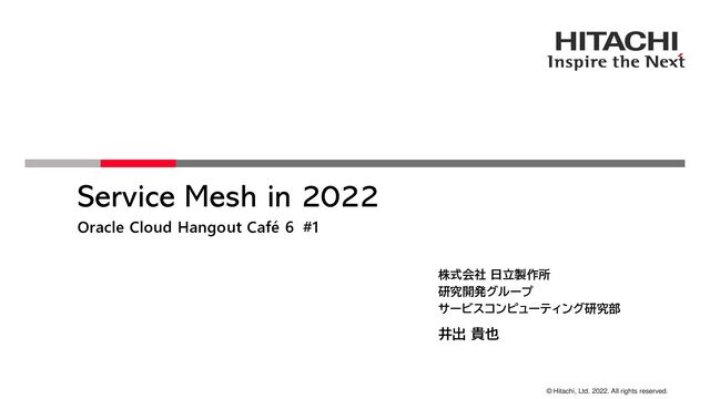 © Hitachi, Ltd. 2022. All rights reserved.
Service Mesh in 2022
Oracle Cloud Hangout Café 6 #1
株式会社 日立製作所
研究開発グループ
サービスコンピューティング研究部
井出 貴也
