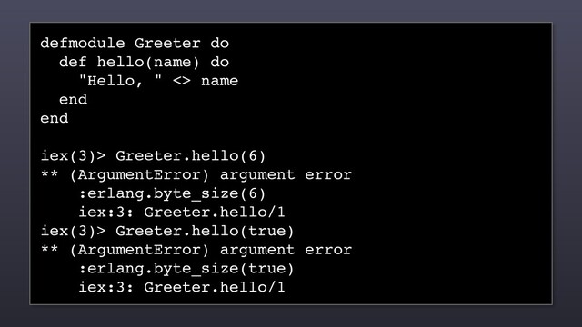 defmodule Greeter do
def hello(name) do
"Hello, " <> name
end
end
iex(3)> Greeter.hello(6)
** (ArgumentError) argument error
:erlang.byte_size(6)
iex:3: Greeter.hello/1
iex(3)> Greeter.hello(true)
** (ArgumentError) argument error
:erlang.byte_size(true)
iex:3: Greeter.hello/1
