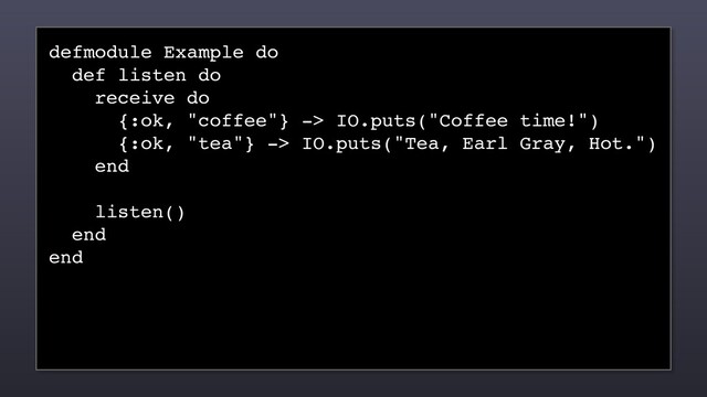 defmodule Example do
def listen do
receive do
{:ok, "coffee"} -> IO.puts("Coffee time!")
{:ok, "tea"} -> IO.puts("Tea, Earl Gray, Hot.")
end
listen()
end
end
