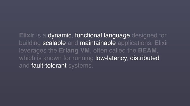 Elixir is a dynamic, functional language designed for
building scalable and maintainable applications. Elixir
leverages the Erlang VM, often called the BEAM,
which is known for running low-latency, distributed
and fault-tolerant systems.
