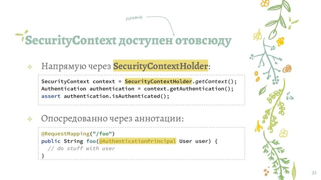 SecurityContext доступен отовсюду
25
✢ Напрямую через SecurityContextHolder:
SecurityContext context = SecurityContextHolder.getContext();
Authentication authentication = context.getAuthentication();
assert authentication.isAuthenticated();
✢ Опосредованно через аннотации:
@RequestMapping("/foo")
public String foo(@AuthenticationPrincipal User user) {
// do stuff with user
}
почти
