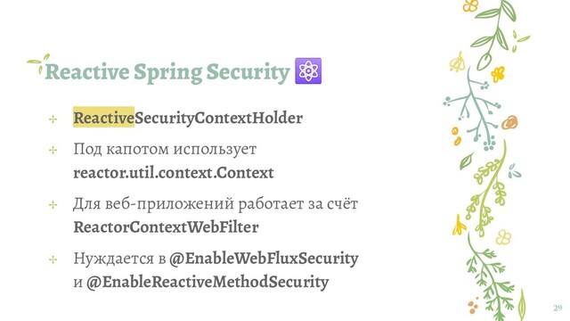 Reactive Spring Security ⚛
29
✢ ReactiveSecurityContextHolder
✢ Под капотом использует
reactor.util.context.Context
✢ Для веб-приложений работает за счёт
ReactorContextWebFilter
✢ Нуждается в @EnableWebFluxSecurity
и @EnableReactiveMethodSecurity
